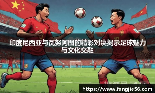印度尼西亚与瓦努阿图的精彩对决揭示足球魅力与文化交融